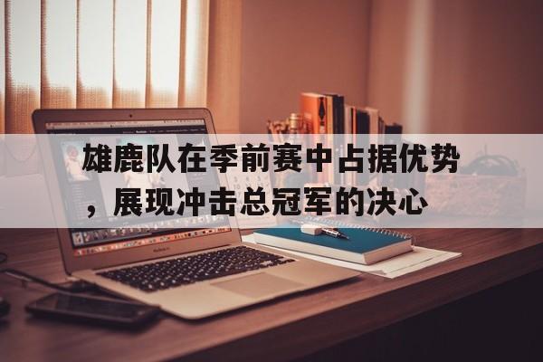 雄鹿队在季前赛中占据优势，展现冲击总冠军的决心的简单介绍