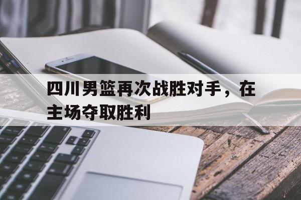 关于四川男篮再次战胜对手，在主场夺取胜利的信息
