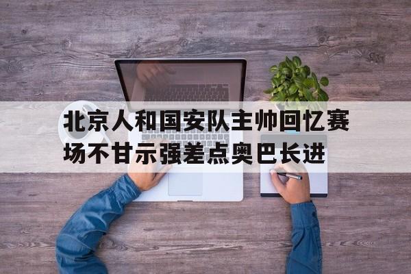 北京人和国安队主帅回忆赛场不甘示强差点奥巴长进的简单介绍