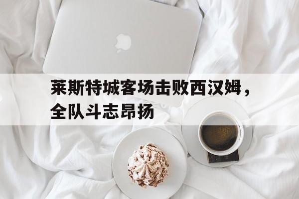 关于莱斯特城客场击败西汉姆，全队斗志昂扬的信息