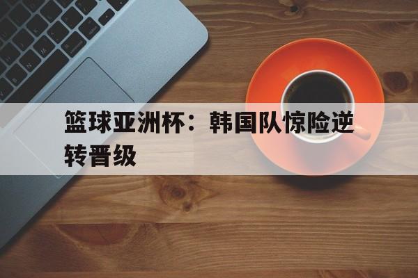 篮球亚洲杯：韩国队惊险逆转晋级的简单介绍