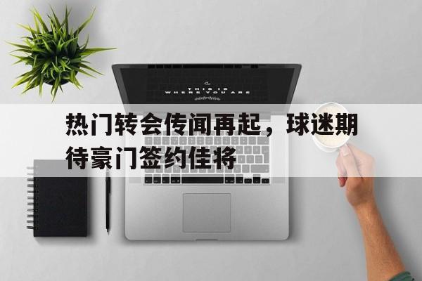 热门转会传闻再起，球迷期待豪门签约佳将的简单介绍