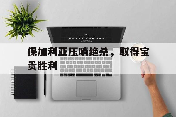保加利亚压哨绝杀，取得宝贵胜利的简单介绍