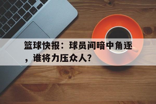 关于篮球快报：球员间暗中角逐，谁将力压众人？的信息