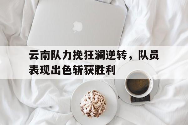 云南队力挽狂澜逆转，队员表现出色斩获胜利