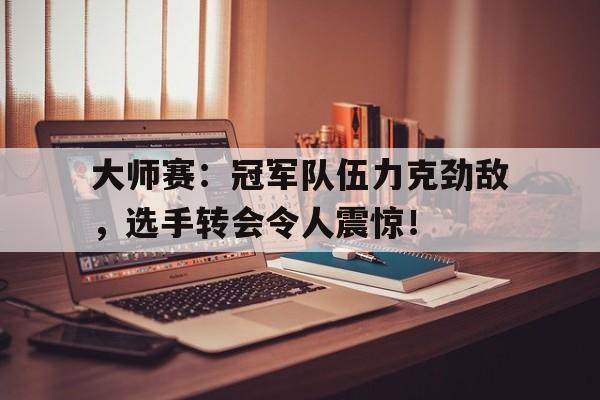大师赛：冠军队伍力克劲敌，选手转会令人震惊！