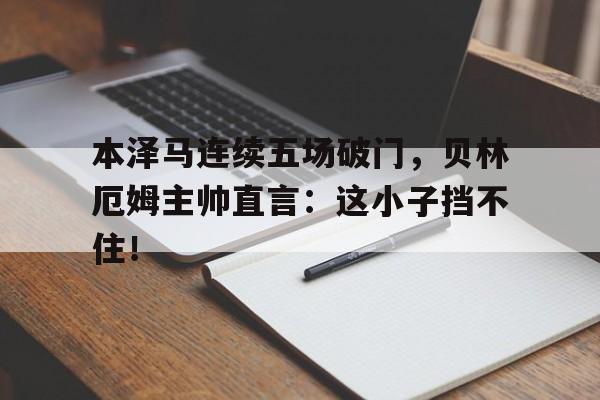 本泽马连续五场破门，贝林厄姆主帅直言：这小子挡不住！