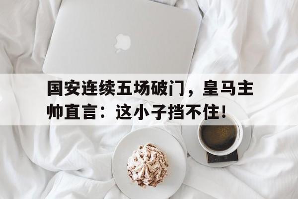 国安连续五场破门，皇马主帅直言：这小子挡不住！