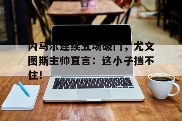 内马尔连续五场破门，尤文图斯主帅直言：这小子挡不住！